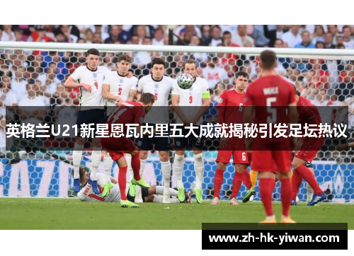 英格兰U21新星恩瓦内里五大成就揭秘引发足坛热议