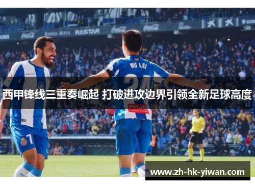 西甲锋线三重奏崛起 打破进攻边界引领全新足球高度
