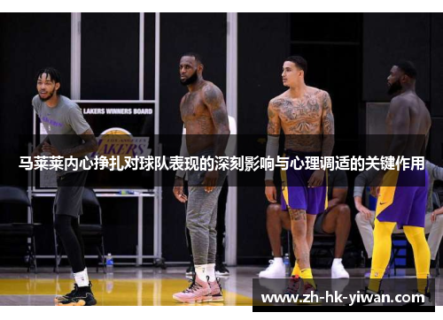 马莱莱内心挣扎对球队表现的深刻影响与心理调适的关键作用