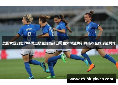美国女足创世界杯历史最差战绩昔日霸主突然迷失引发热议全球球迷震惊